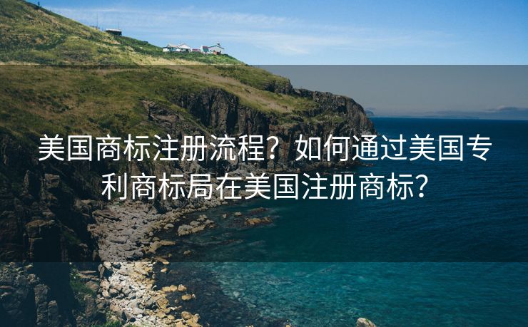 美国商标注册流程？如何通过美国专利商标局在美国注册商标？