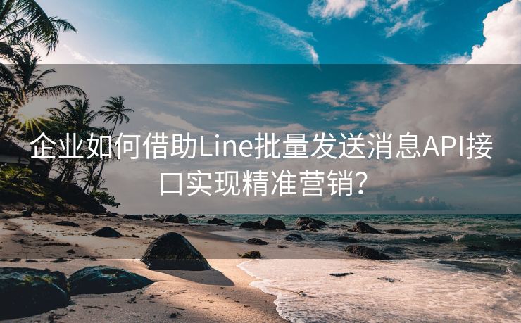 企业如何借助Line批量发送消息API接口实现精准营销？