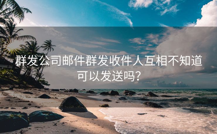 群发公司邮件群发收件人互相不知道可以发送吗？