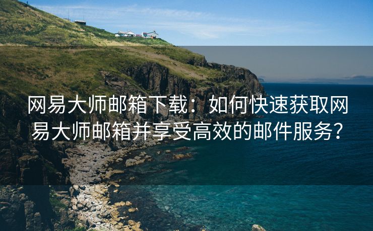 网易大师邮箱下载：如何快速获取网易大师邮箱并享受高效的邮件服务？