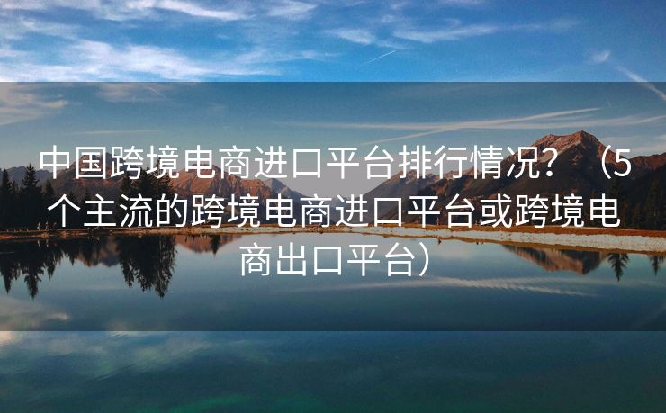 中国跨境电商进口平台排行情况？（5个主流的跨境电商进口平台或跨境电商出口平台）