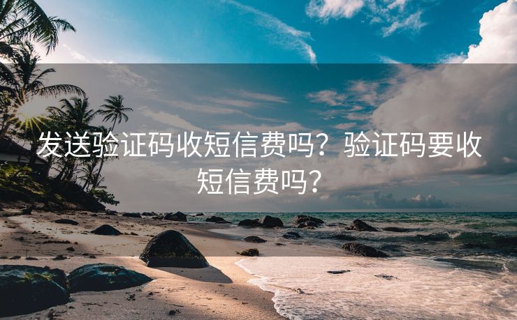 发送验证码收短信费吗？验证码要收短信费吗？