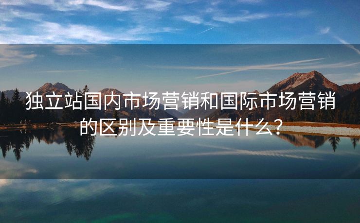 独立站国内市场营销和国际市场营销的区别及重要性是什么？