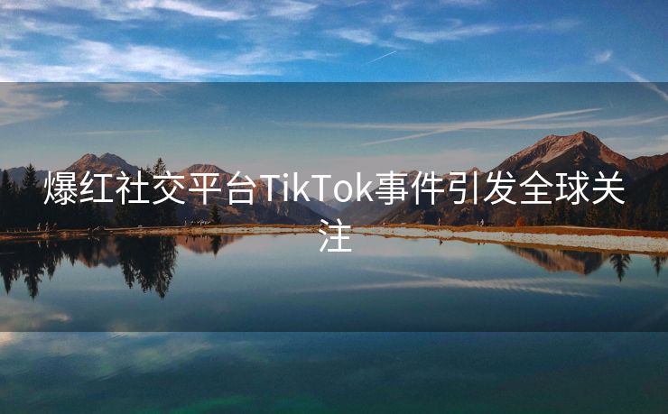 爆红社交平台TikTok事件引发全球关注