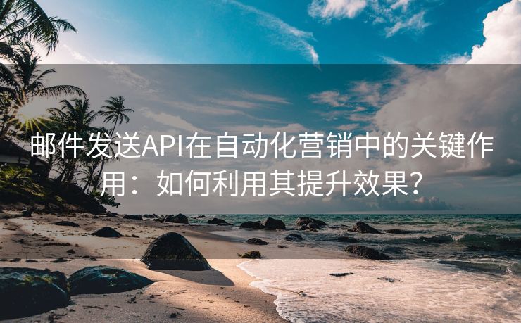 邮件发送API在自动化营销中的关键作用：如何利用其提升效果？