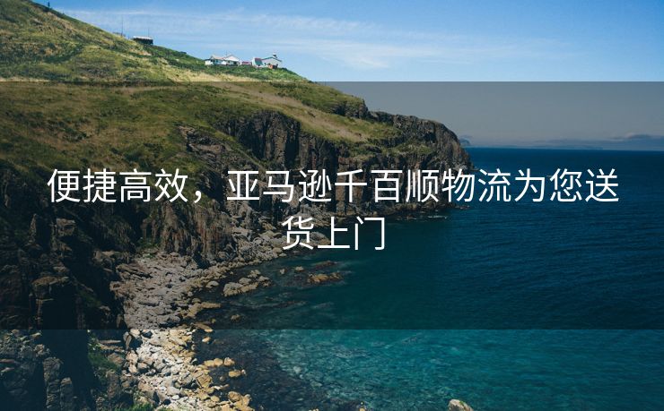 便捷高效，亚马逊千百顺物流为您送货上门