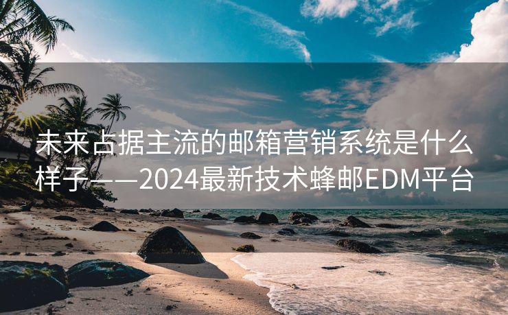 未来占据主流的邮箱营销系统是什么样子——2024最新技术蜂邮EDM平台