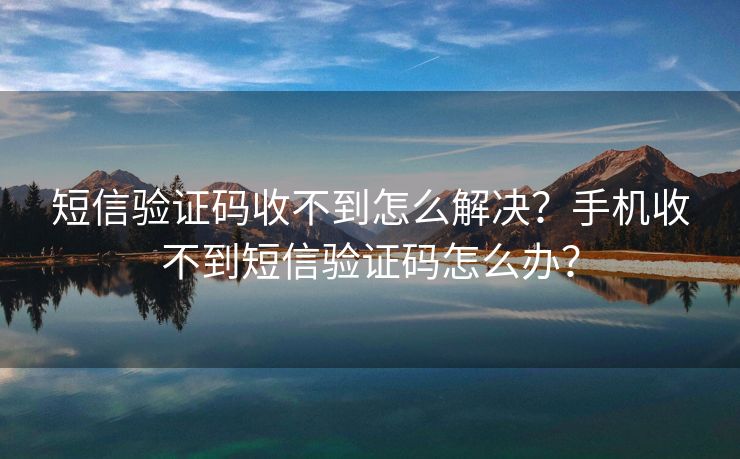 短信验证码收不到怎么解决？手机收不到短信验证码怎么办？