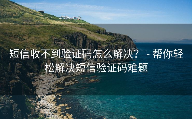 短信收不到验证码怎么解决？ - 帮你轻松解决短信验证码难题