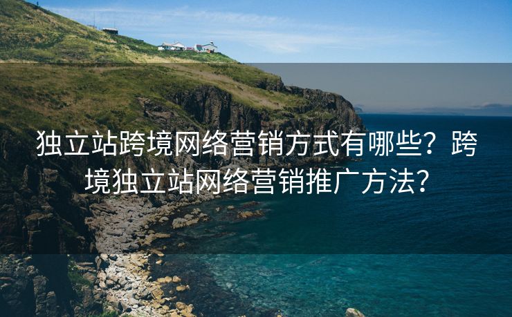 独立站跨境网络营销方式有哪些？跨境独立站网络营销推广方法？