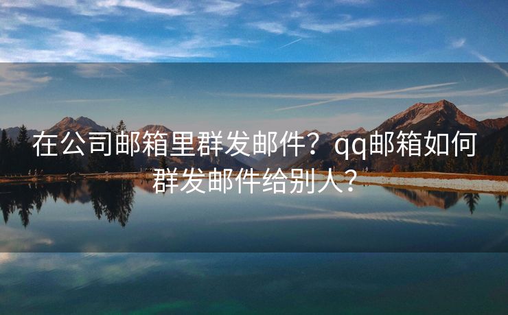 在公司邮箱里群发邮件？qq邮箱如何群发邮件给别人？