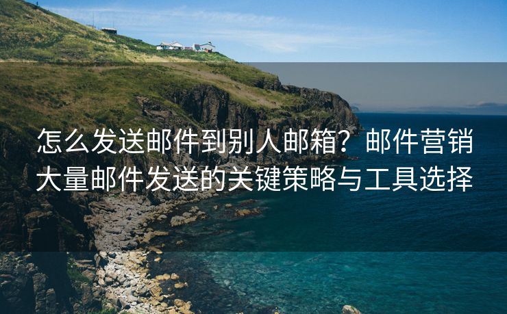 怎么发送邮件到别人邮箱？邮件营销大量邮件发送的关键策略与工具选择