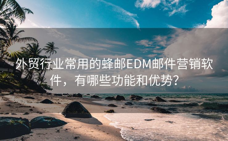 外贸行业常用的蜂邮EDM邮件营销软件，有哪些功能和优势？