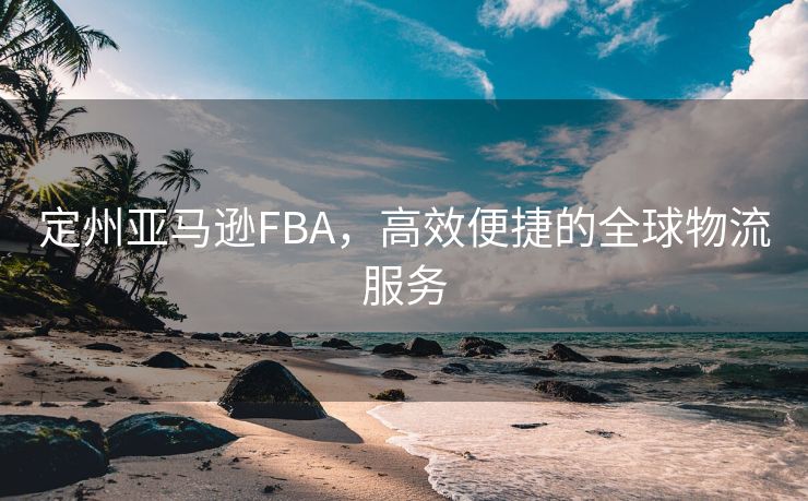 定州亚马逊FBA，高效便捷的全球物流服务