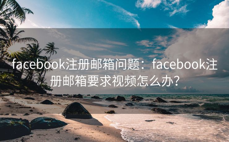 facebook注册邮箱问题：facebook注册邮箱要求视频怎么办？