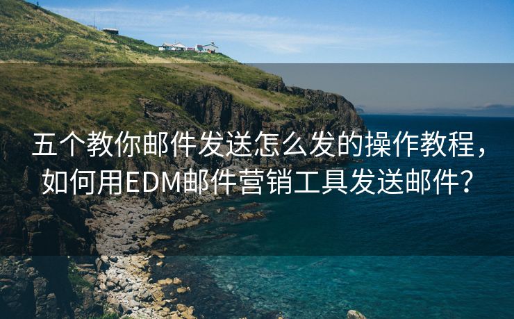 五个教你邮件发送怎么发的操作教程，如何用EDM邮件营销工具发送邮件？