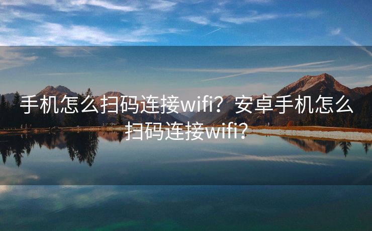 手机怎么扫码连接wifi？安卓手机怎么扫码连接wifi？