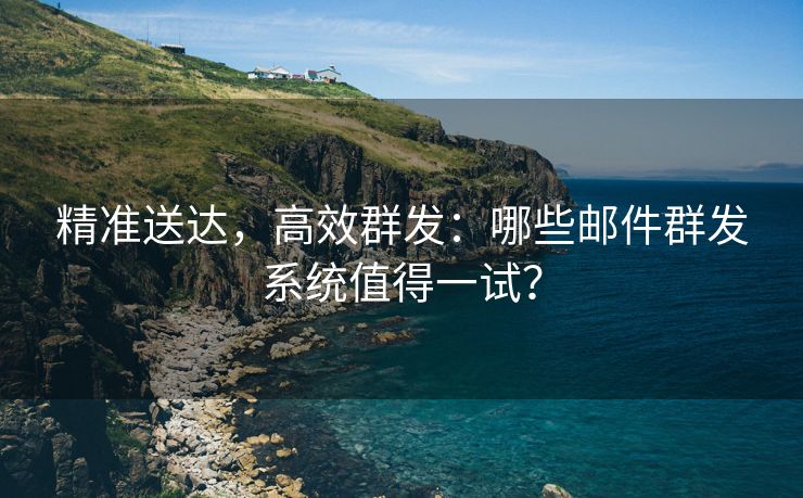 精准送达，高效群发：哪些邮件群发系统值得一试？