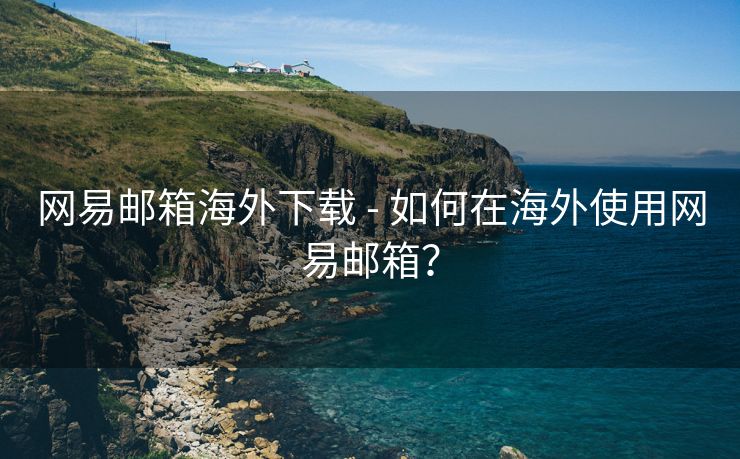 网易邮箱海外下载 - 如何在海外使用网易邮箱？