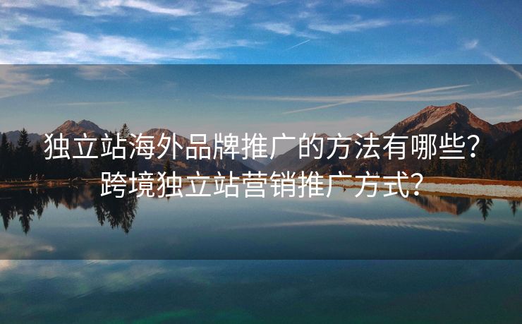 独立站海外品牌推广的方法有哪些？跨境独立站营销推广方式？