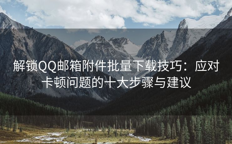 解锁QQ邮箱附件批量下载技巧：应对卡顿问题的十大步骤与建议