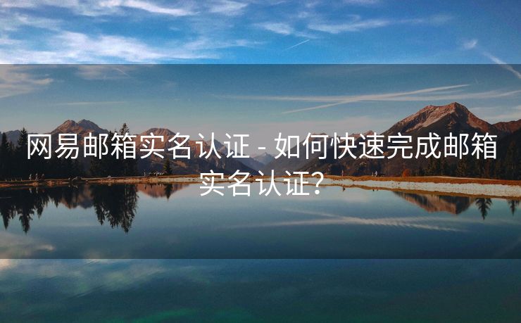 网易邮箱实名认证 - 如何快速完成邮箱实名认证？