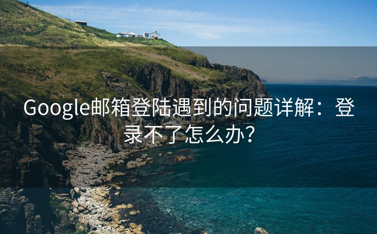 Google邮箱登陆遇到的问题详解：登录不了怎么办？