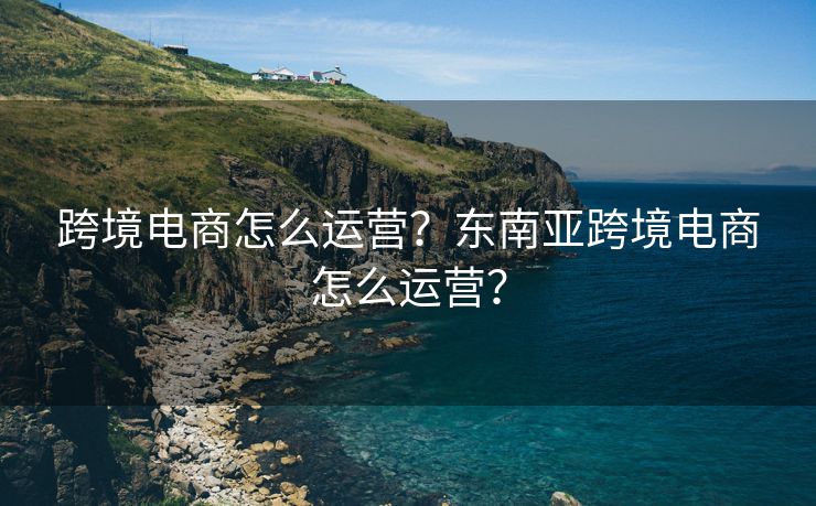 跨境电商怎么运营？东南亚跨境电商怎么运营？