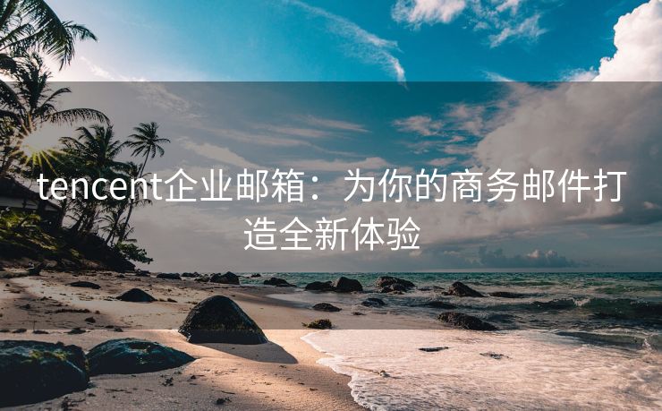 tencent企业邮箱：为你的商务邮件打造全新体验