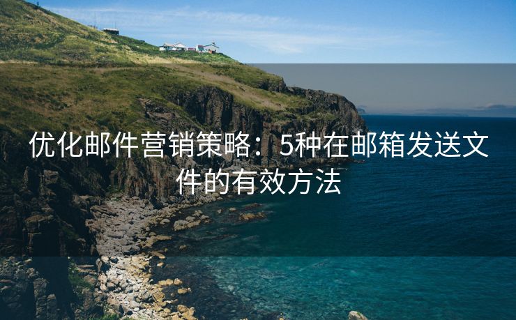 优化邮件营销策略：5种在邮箱发送文件的有效方法