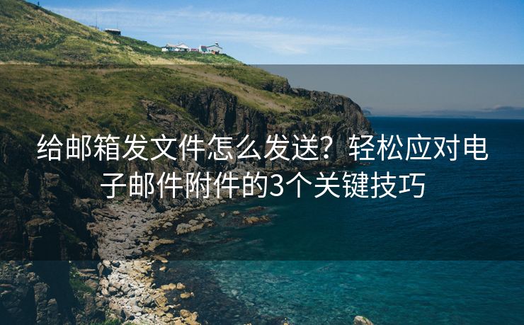 给邮箱发文件怎么发送？轻松应对电子邮件附件的3个关键技巧