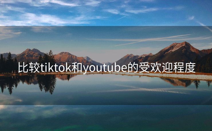 比较tiktok和youtube的受欢迎程度