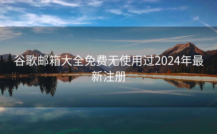 谷歌邮箱大全免费无使用过2024年最新注册