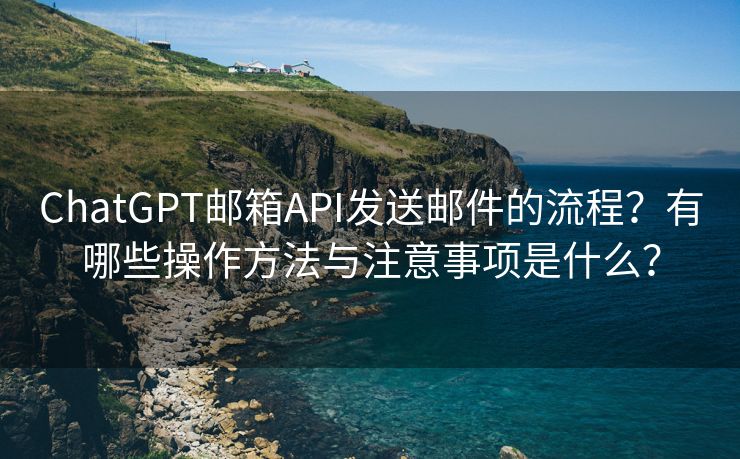 ChatGPT邮箱API发送邮件的流程？有哪些操作方法与注意事项是什么？