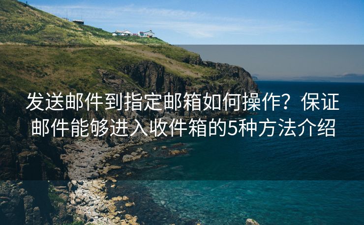 发送邮件到指定邮箱如何操作？保证邮件能够进入收件箱的5种方法介绍