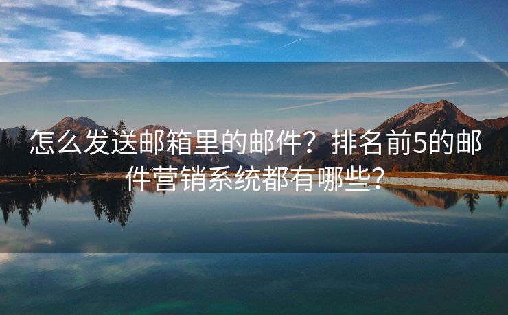 怎么发送邮箱里的邮件？排名前5的邮件营销系统都有哪些？