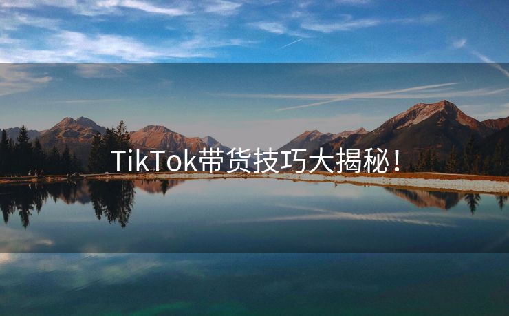 TikTok带货技巧大揭秘！