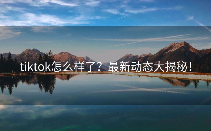 tiktok怎么样了？最新动态大揭秘！