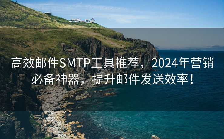 高效邮件SMTP工具推荐，2024年营销必备神器，提升邮件发送效率！