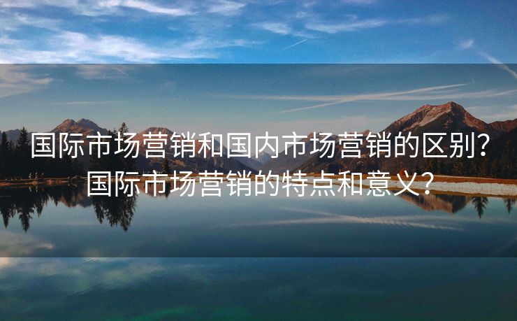 国际市场营销和国内市场营销的区别？国际市场营销的特点和意义？