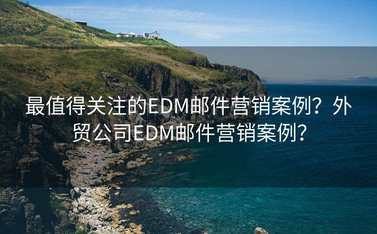 最值得关注的EDM邮件营销案例？外贸公司EDM邮件营销案例？