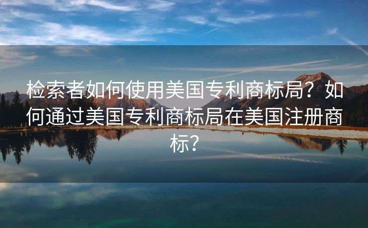 检索者如何使用美国专利商标局？如何通过美国专利商标局在美国注册商标？