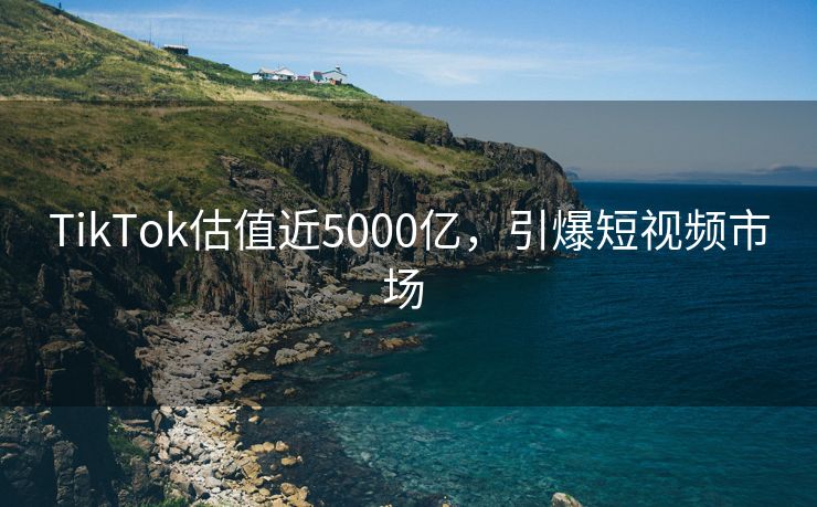 TikTok估值近5000亿，引爆短视频市场 