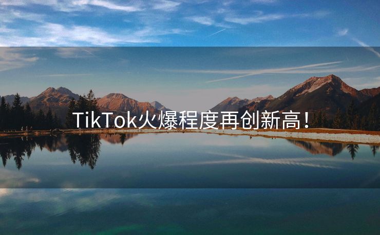 TikTok火爆程度再创新高！