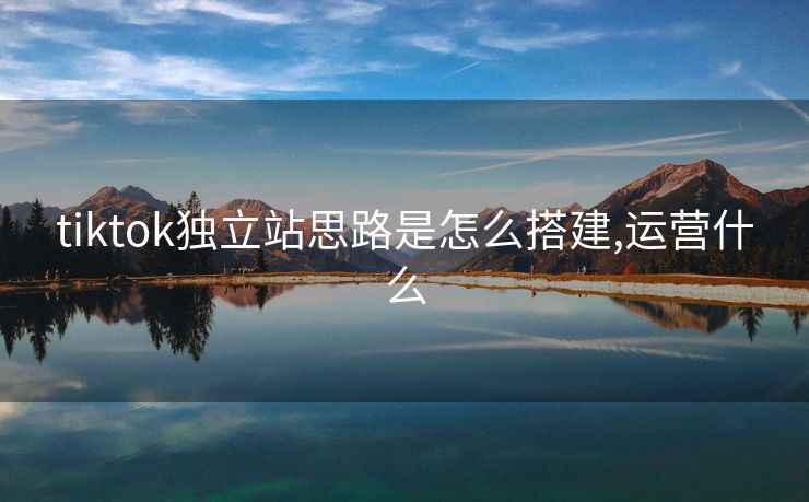 tiktok独立站思路是怎么搭建,运营什么