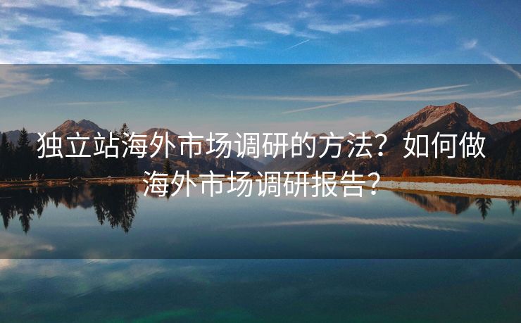 独立站海外市场调研的方法？如何做海外市场调研报告？