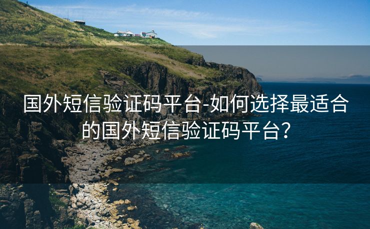 国外短信验证码平台-如何选择最适合的国外短信验证码平台？