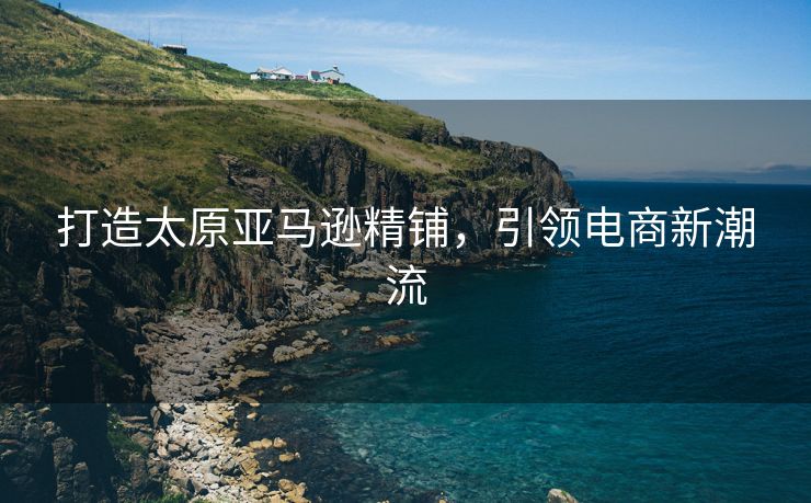 打造太原亚马逊精铺，引领电商新潮流